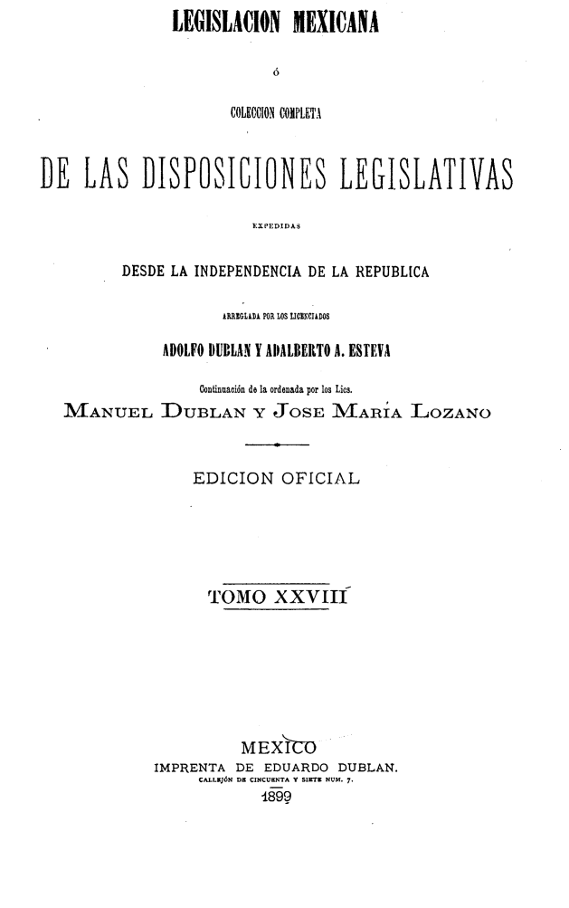 handle is hein.cow/colegmex0028 and id is 1 raw text is: LEGISLACION MEXICANA



       COLECCION COMPLETA


DE LAS DISPOSIOIONES LEGISLATIVAS

                         YXPEDIDAS

          DESDE LA INDEPENDENCIA DE LA REPUBLICA

                      ARREGLADA POR LOS LICENCIADOS

               ADOLFO DUBLAN Y ADALBERTO A. ESTEVA

                   Continuación de la ordenada por los Lics.
   MANUEL DUBLAN Y JOSE I/VIARíA LOZANO


                  EDICION OFICIAL





                    TOMO XXVII







                        M EXICO
              IMPRENTA DE EDUARDO DUBLAN.
                   CALLEJóN DE CINCUENTA Y SIETER NUM, 7.
                          189


