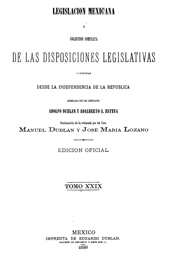 handle is hein.cow/colegmex0029 and id is 1 raw text is: 
LEGISLACION MEXI ANA



       COLECCION COMPLETA


DE LAS DISPOSICIONES- LEGISLATIVAS

                         E \PEDIDAS

          DESDE LA INDEPENDENCIA DE LA REPUBL[CA


MANUEL


       ÁRREGLADA POR LOS LICENCIADOS

ADOLFO DUBLAN Y ADALBERTO A. ESTEVA

     Continuación de la ordenada por los Lies.
DUBLAN Y JOSE MARIA LOZANO


     EDICION OFICIAL





       TOMO XXIX







          MEXICO
IMPRENTA DE EDUARDO DUBLAN.
     CALLUJ6N DE CIÑCUENTA Y SIETE NUM. -.
             i F9,


