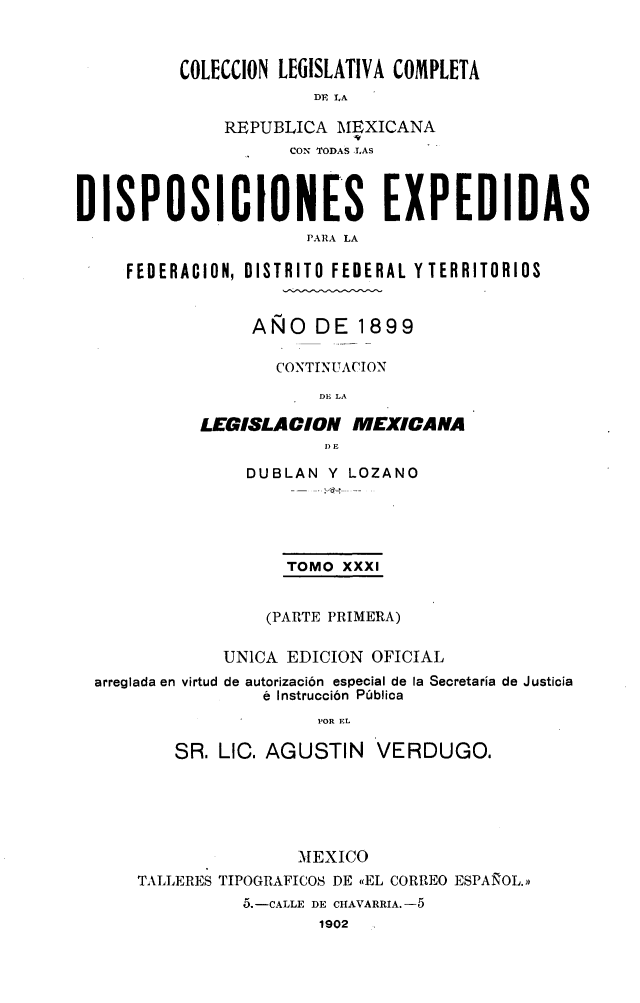 handle is hein.cow/colegmex0031 and id is 1 raw text is: 


COLECCION LEGISLATIVA COMPLETA
             DE LA

    REPUBLICA MEXICANA
           CON TODAS .LAS


DISPOSICIONES EXPEDIDAS
                      PARA LA

     FEDERACION, DISTRITO FEDERAL Y TERRITORIOS


     AÑO DE 1899

       CONTINUACION
            DE LA

LEGISLA ION IEXICANA
            1) E


               DUBLAN Y LOZANO




                   TOMO XXXI


                 (PARTE PRIMERA)

            UNICA EDICION OFICIAL
arreglada en virtud de autorización especial de la Secretaría de Justicia
                é Instrucción Pública
                      POR EL

        SR. LIC. AGUSTIN VERDUGO.


                MEXICO
TALLERES TIPOGRAFICOS DE «EL CORREO ESPAÑOL.»
          5.-CALLE DE CHAVARRIA. -5
                  1902


