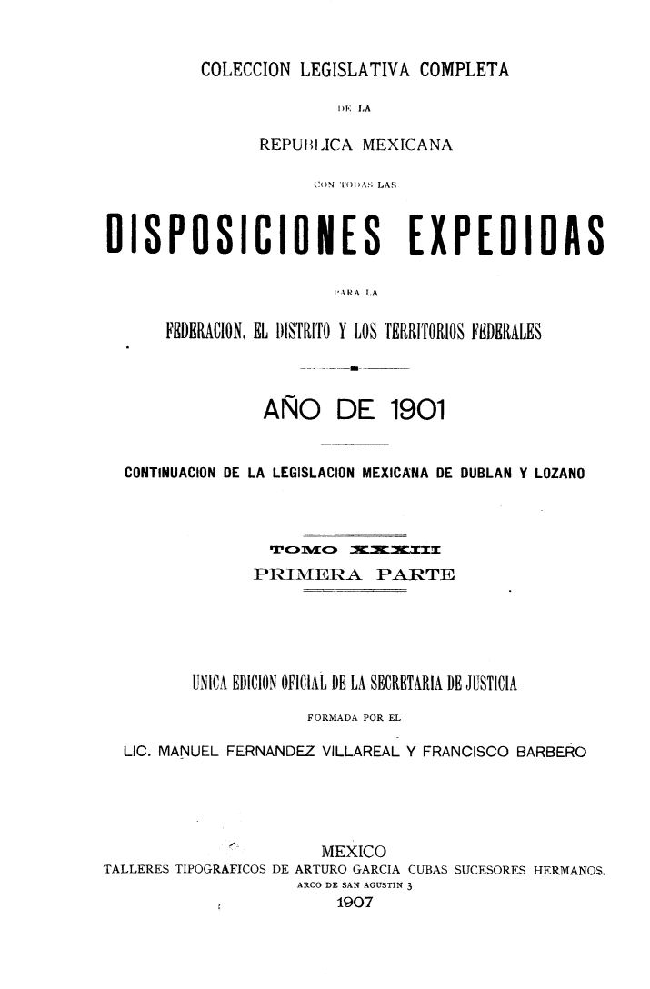 handle is hein.cow/colegmex0033 and id is 1 raw text is: 

COLECCION LEGISLATIVA COMPLETA

               DE LA

      REPUBIICA MEXICANA


                      CON TODAS LAS


DISPOSICIONES EXPEDIDAS

                        I'RA LA

      FEDERACION, EL DISTRITO Y LOS TERRITORIOS FEDERALES


AÑO


DE 1901


  CONTINUACION DE LA LEGISLACION MEXICANA DE DUBLAN Y LOZANO




                PRIMERA PARTE




          UNICA EDICION OFICIAL DE LA SECRETARIA DE JUSTICIA
                      FORMADA POR EL

  LIC. MANUEL FERNANDEZ VILLAREAL Y FRANCISCO BARBERO




                       MEXICO
TALLERES TIPOGRAFICOS DE ARTURO GARCIA CUBAS SUCESORES HERMANOS.
                     ARCO DE SAN AGUSTIN 3
                         1907


