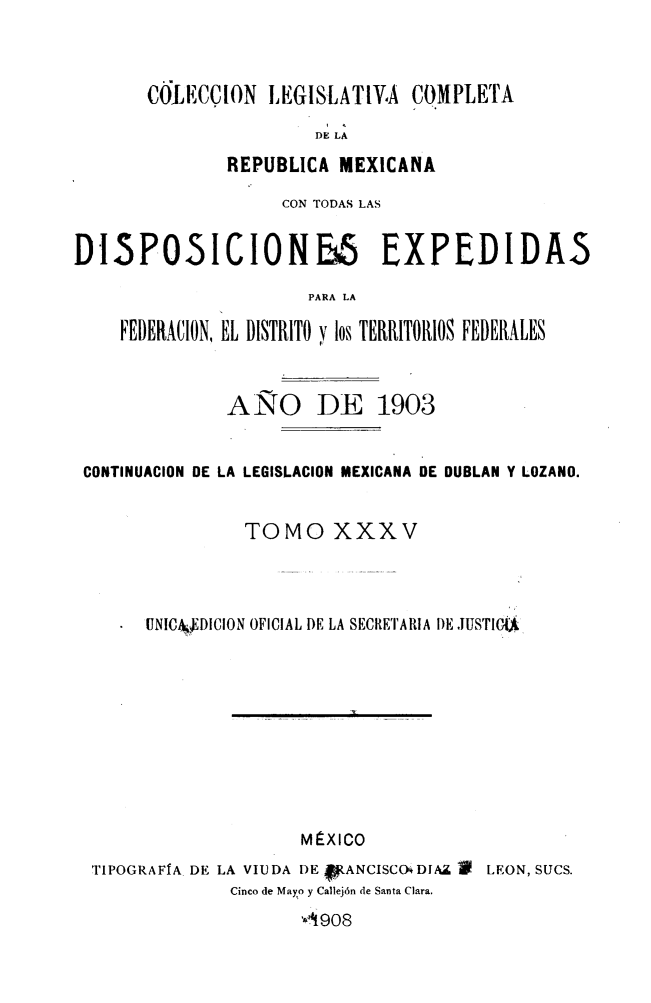 handle is hein.cow/colegmex0035 and id is 1 raw text is: 


COIECCION LEGISLATIVA COMPLETA
                DE LA
        REPUBLICA MEXICANA


                    CON TODAS LAS

DI5POSICIONE5 EXPEDIDAS
                      PARA LA

    FEDERACION, EL DISTRITO y los TERRITORIOS FEDERALES


               ANO DE 1903


 CONTINUACION DE LA LEGISLACION MEXICANA DE DOBLAN Y LOZANO.


                TOMO XXXV



       UNIC& DICION OFICIAL DE LA SECRETARIA DE JUST








                      MÉXICO
  TIPOGRAFÍA DE LA VIUDA DE fANCISCO DIA.¡ í LEON, SUCS.
               Cinco de Mayo y Callejón de Santa Clara.
                      '41908


