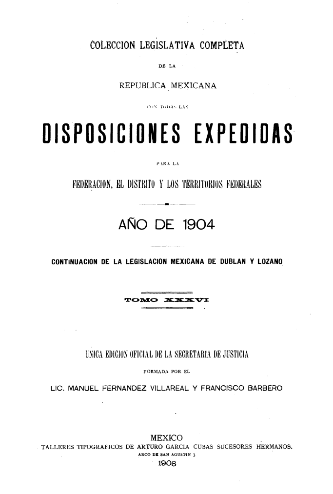 handle is hein.cow/colegmex0036 and id is 1 raw text is: 



COLECCION LEGISLATIVA COMPLETA

               DE LA

      REPUBLICA MEXICANA


                       1IIN   ItDA:, L.X5


DISPOSICIONES                    EXPEDIDAS

                         PkRA LA

      FEDERACION, EL DISTRITO Y LOS TERRITORIOS FIERALES


__-m


AÑO DE


1904


  CONTINUACION DE LA LEGISLACION MEXICANA DE DUBLAN Y LOZANO









          UNICA EBI)ION OFICIAL DE LA SECRETARIA DE JUSTICIA
                      FORMADA POR EL

  LIC. MANUEL FERNANDEZ VILLAREAL Y FRANCISCO BARBERO




                        MEXICO
TALLERES TIPOGRAFICOS DE ARTURO GARCIA CUBAS SUCESORES HERMANOS.
                     ARCO DE SAN AGUSTIN 3
                         1908


