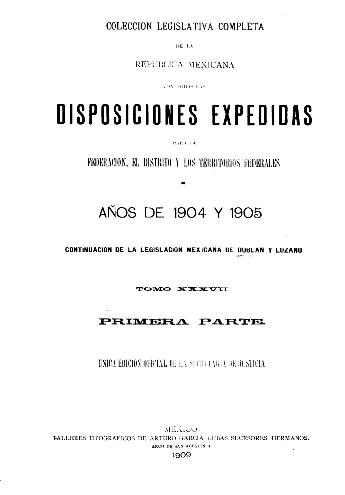 handle is hein.cow/colegmex0037 and id is 1 raw text is: 
COLECCION LEGISLATIVA COMPLETA


                        DE LA

                REP1IUICAA MEXICANA

                     ki )N l (H) \1 1.\%,


DISPOSICIONES                  EXPEDIDAS

                       1. u,:  \  l,

      FEI)ERACION, EL I)ITIlí fO Y Ll, HfJI(IhII)S F'EI)ERALES


AÑOS


DE 1904 Y 1905


   CONTINUACION DE LA LEGISLACION MEXICANA DE DUBLAN Y LOZANO










         UNIC, EDICION OFiT 1L !lE    1 ,   ,






TALLERES TIPOGRAFICOS DE ARTURO GARCIA CUBAS SUCESORES HERMANOS.
                    ARCO DE SAN AGUSTIN 3
                        1909


