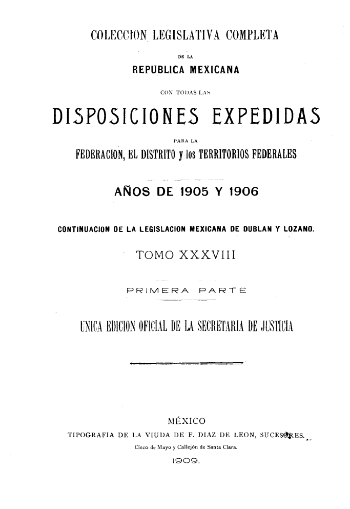 handle is hein.cow/colegmex0038 and id is 1 raw text is: 

COILECCION LEGISLATIVA COMPLETA
                D1 LA
        REPUBLICA MEXICANA


                   CON TO)AS LAS

DI5POSICIONES EXPEDIDAS

                      PARA LA
    FEDERACION, EL DISTRITO y los TERRITORIOS FEDERALES


AÑOS DE 1905 Y


1906


CONTINUACION DE LA LEGISLACION MEXICANA DE DUBLAN Y LOZANO.

              TOMIO XXXVIII


            PRIMERA      PARTE


    UNICA EDICION OFICIAL DE LA SECRETARIA DE JUSTICIA







                    MÉXICO
  TIPOGRAFIA DE LA VIUDA DE F. DIAZ DE LEON, SUCESft.ES.
              Cinco de Mfyo y Callejón de Santa Clara.
                     1909..


