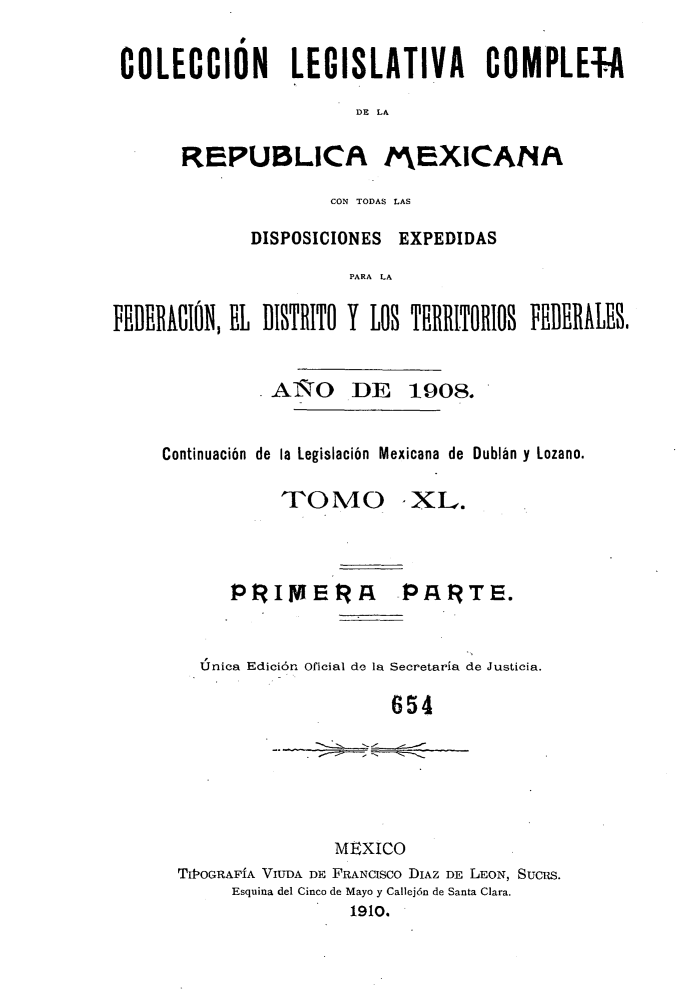 handle is hein.cow/colegmex0040 and id is 1 raw text is: 

COLECCIÓN LEGISLATIVA COMPLEfA
                       DE LA


REPUBLICPA


MEXICANfA


                     CON TODAS LAS

             DISPOSICIONES EXPEDIDAS
                       PARA LA

FEDBERACIÓN, EL BISTRITO Y LOS TBRRITORIOS FEBERALEB


               AÑO DE 1908.


     Continuación de la Legislación Mexicana de Dublán y Lozano.


TOMO


-XL.


   PRIMERA          PA4RTE.


Única Edición Oficial de la Secretaría de Justicia.

                   654


               MEXICO
TIlOGRAFÍA VIUDA DE FRANCISCO DIAZ DE LEON, SUCRS.
     Esquina del Cinco de Mayo y Callejón de Santa Clara.
                 1910.


