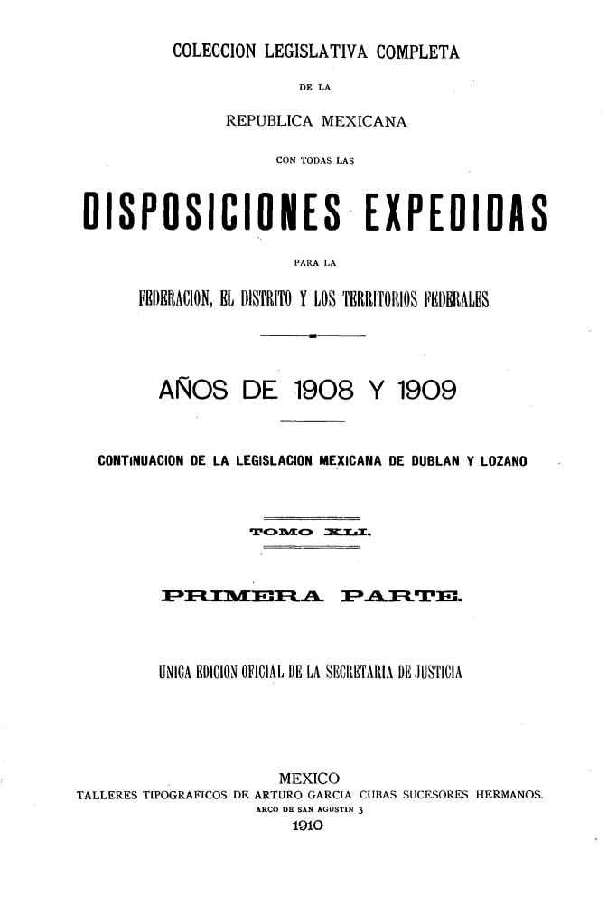 handle is hein.cow/colegmex0041 and id is 1 raw text is: 
COLECCION LEGISLATIVA COMPLETA


                         DE LA

                 REPUBLICA MEXICANA

                      CON TODAS LAS


DISPOSICIONES                    EXPEDIDAS

                         PARA LA

      FEDERACION, EL DISTRITO Y LOS TERRITORIOS FEDERALES


AÑOS


DE 1908 Y 1909


   CONTINUACION DE LA LEGISLACION MEXICANA DE DUBLAN Y LOZANO










          UNICA EDICION OFICIAL DE LA SECIRETARIA DE JUSTICIA




                        MEXICO
TALLERES TIPOGRAFICOS DE ARTURO GARCIA CUBAS SUCESORES HERMANOS.
                     ARCO DE SAN AGUSTIN 3
                         1910



