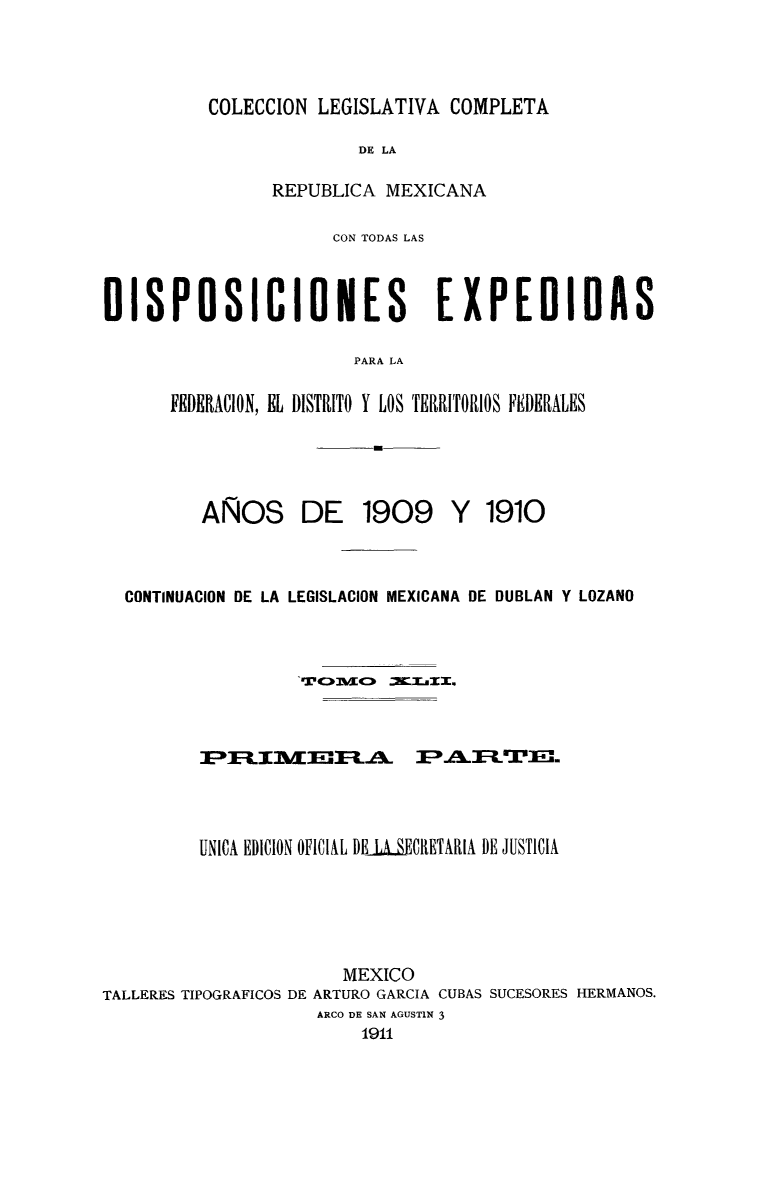 handle is hein.cow/colegmex0042 and id is 1 raw text is: 


COLECCION LEGISLATIVA COMPLETA


                         DE LA

                REPUBLICA MEXICANA

                      CON TODAS LAS


DISPOSICIONES                   EXPEDIDAS

                        PARA LA

      FEDERACION, EL DISTRITO Y LOS TERRITORIOS FEDERALES


AÑOS


DE 1909


Y 1910


  CONTINUACION DE LA LEGISLACION MEXICANA DE DUBLAN Y LOZANO


                   rc      .c . .ur






         UNICA EDICION OFICIAL DEisECRETARIA DE JUSTICIA




                       MEXICO
TALLERES TIPOGRAFICOS DE ARTURO GARCIA CUBAS SUCESORES HERMANOS.
                     ARCO DE SAN AGUSTIN 3
                         1911


