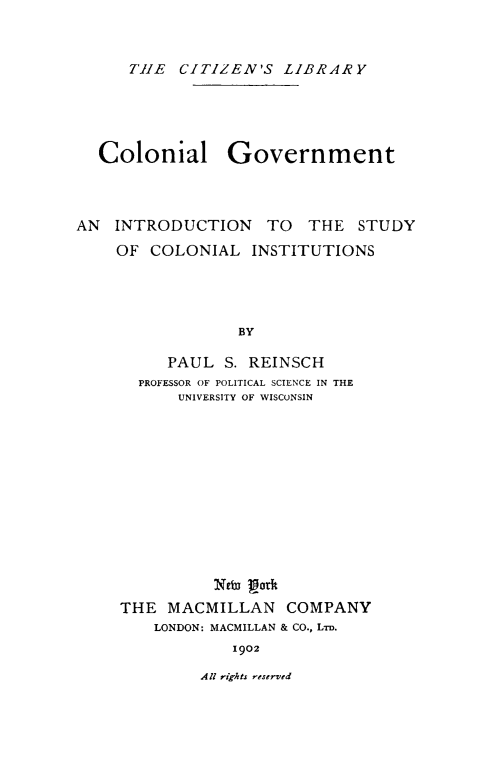 handle is hein.cow/colgvt0001 and id is 1 raw text is: TH1E CITIZEN'S LIBRARY
Colonial Government
AN INTRODUCTION TO THE STUDY
OF COLONIAL INSTITUTIONS
BY
PAUL S. REINSCH
PROFESSOR OF POLITICAL SCIENCE IN THE
UNIVERSITY OF WISCONSIN

NEd J2odt
THE MACMILLAN COMPANY
LONDON: MACMILLAN & CO., LTD.
1902

All rights reserved


