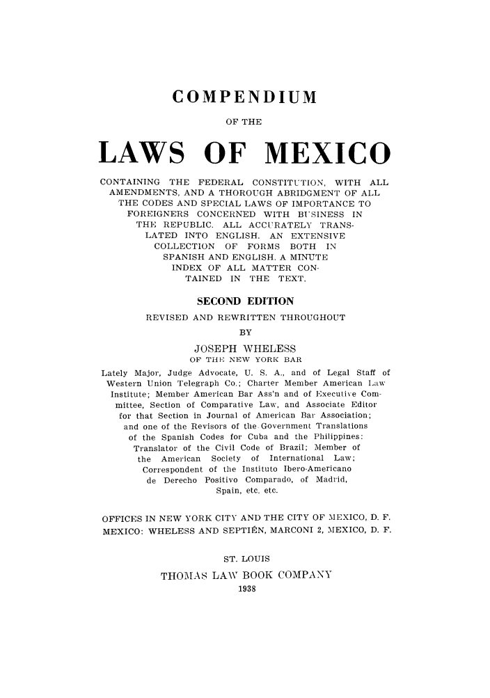 handle is hein.cow/colmexf0001 and id is 1 raw text is: COMPENDIUM
OF THE
LAWS OF MEXICO
CONTAINING THE FEDERAL CONSTITUTION, WITH ALL
AMENDMENTS, AND A THOROUGH ABRIDGMENT OF ALL
THE CODES AND SPECIAL LAWS OF IMPORTANCE TO
FOREIGNERS CONCERNED WITH BUSINESS IN
THE REPUBLIC. ALL ACCURATELY TRANS-
LATED INTO ENGLISH. AN EXTENSIVE
COLLECTION OF FORMS BOTH      IN
SPANISH AND ENGLISH. A MINUTE
INDEX OF ALL MATTER CON-
TAINED IN THE TEXT.
SECOND EDITION
REVISED AND REWRITTEN THROUGHOUT
BY
JOSEPH WHELESS
OF THE NEW YORK BAR
Lately Major, Judge Advocate, U. S. A., and of Legal Staff of
Western Union Telegraph Co.; Charter Member American Law
Institute; Member American Bar Ass'n and of Executive Com-
mittee, Section of Comparative Law, and Associate Editor
for that Section in Journal of American Bar Association;
and one of the Revisors of the Government Translations
of the Spanish Codes for Cuba and the Philippines:
Translator of the Civil Code of Brazil; Member of
the American Society of International Law;
Correspondent of the Instituto Ibero-Americano
de Derecho Positivo Comparado, of Madrid,
Spain, etc. etc.
OFFICES IN NEW YORK CITY AND THE CITY OF MEXICO, D. F.
MEXICO: WHELESS AND SEPTIEN, MARCONI 2, MEXICO, D. F.
ST. LOUIS
THOMAS LAW BOOK COMPANY
1938


