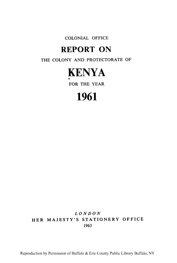 handle is hein.cow/coloken0001 and id is 1 raw text is: COLONIAL OFFICE
REPORT ON
THE COLONY AND PROTECTORATE OF
KENYA
FOR THE YEAR
1961
LONDON
HER MAJESTY'S STATIONERY OFFICE
1963

Reproduction by Permission of Buffalo & Erie County Public Library Buffalo, NY


