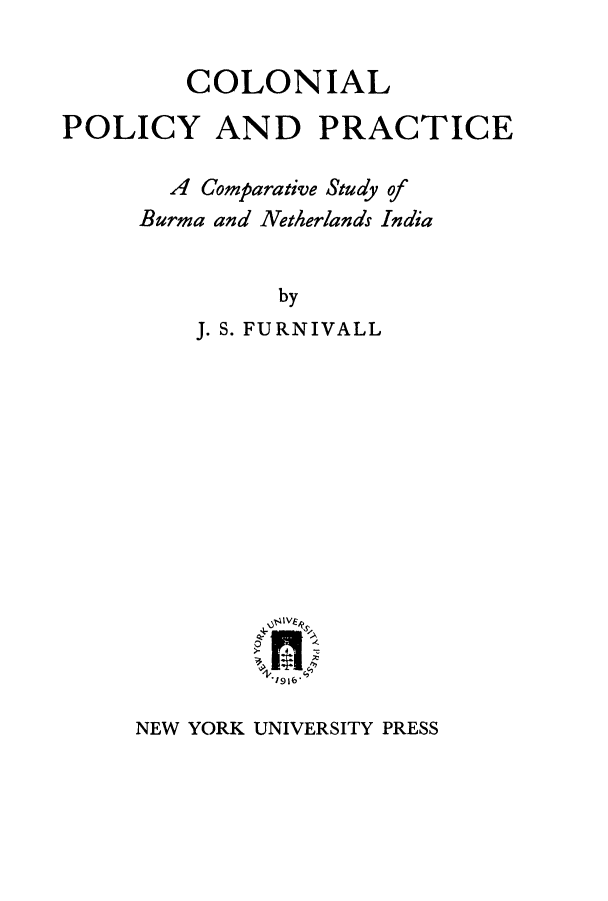 handle is hein.cow/colpolp0001 and id is 1 raw text is: COLONIAL
POLICY AND PRACTICE
A Comparative Study of
Burma and Netherlands India
by
J. S. FURNIVALL

NEW YORK UNIVERSITY PRESS


