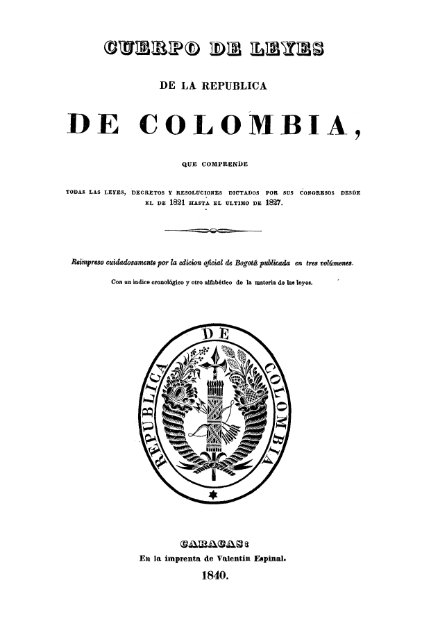handle is hein.cow/colquede0001 and id is 1 raw text is: DE LA REPUBLICA
DE COLOMBIA,
QUE COMPRENDE
TODAS LAS LEYES, DECRETOS Y RESOLUCIONES DICTADOS FOR SUS CONGRESOS DESDE
EL DE 1821 IIASTA EL ULTIMO DE 1827.
Reimpreso cuidadosaments por la edicion oficial de Bogotd publicada en tres solfmenes.
Con un indice eronol6gico y otro alfabtico de la materia de las leyes.

Em la imprenta de Valentin Espinal.
1840.


