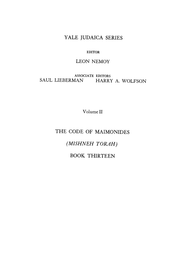 handle is hein.cow/comaim0001 and id is 1 raw text is: YALE JUDAICA SERIES

EDITOR
LEON NEMOY
ASSOCIATE EDITORS
SAUL LIEBERMAN     HARRY A. WOLFSON
Volume II
THE CODE OF MAIMONIDES

(MISHNEH TORAH)
BOOK THIRTEEN


