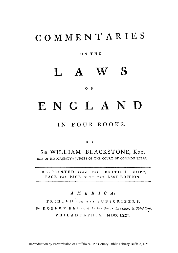 handle is hein.cow/commleng0001 and id is 1 raw text is: COMMENTARIES
ON THE

L

A

W

S

O F
ENGLAND

IN FOUR

BOOKS.

B Y

SIR WILLIAM BLACKSTONE, KNT.
ONE OF HIS MAJESTY's JUDGES QF THE COURT OF COMMON PLEAS,
RE- PRINTED FROM THE BRITISH       COPY,
PAGE FOR PAGE WITH THE LAST EDITION.
A ME R ICA:
PRINTED FOr THE SUBSCRIBERS,
By  R O B E R T  B E L L, at the late UNIoN LIBRARY, in 7Jird-flrn-t,
PHILADELPHIA. NIDCCLXXI.

Reproduction by Permmission of Buffalo & Erie County Public Library Buffalo, NY


