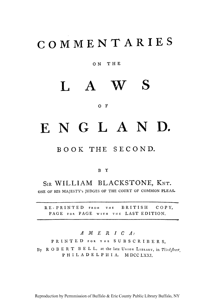 handle is hein.cow/commleng0002 and id is 1 raw text is: COMMENTARIES
ON THE

L

A

w

S

o F
ENGLAND.

BOOK THE

SECOND.

B Y

SIR
ONE OF

WILLIAM        BLACKSTONE, KNT.
HIS MAJESTY's JUDGES OF THE COURT OF COMMON PLEAS.

RE- PRINTED FROM THE    BRITISH   COPY,
PAGE rop. PAGE WITH THE LAST EDITION.
AMER ICA:
PRINTED FOR THE S U B S C R I B E R S,
By  R  O  B E R T  B  E L  L, at the late UNION LIERARY, in  'ird--flre't,
P H I L A D E L P H I A. 1ADCCLXXI.

Reproduction by Permnmission of Buffalo & Erie County Public Library Buffalo, NY


