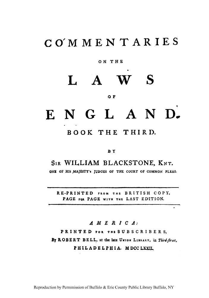 handle is hein.cow/commleng0003 and id is 1 raw text is: CO'M MEN TARIES
ON THE

L

A

W

OF

E N

G L

AND.

BOOK THE

THIRD.

BY

SIR WILLIAM       BLACKSTONE, KNT.
ONIC OF HIS ,MAJESTY's JVDGES OF THE COURT OF COMMON PLEAS.
RE-PRINTED FROM THE BRITISH COPY,
PAGE FqL PAGE WITH THE LAST EDITION.

A M  E A I C A:
PRINTED ToP 7Zt SUBSCRIBERS,
By ROBERT BELL, at the late Uxtom LilRARY, in Tbird-flret.,
PHILADELPHIA. MDCCLXX

Reproduction by Permnmission of Buffalo & Erie County Public Library Buffalo, NY


