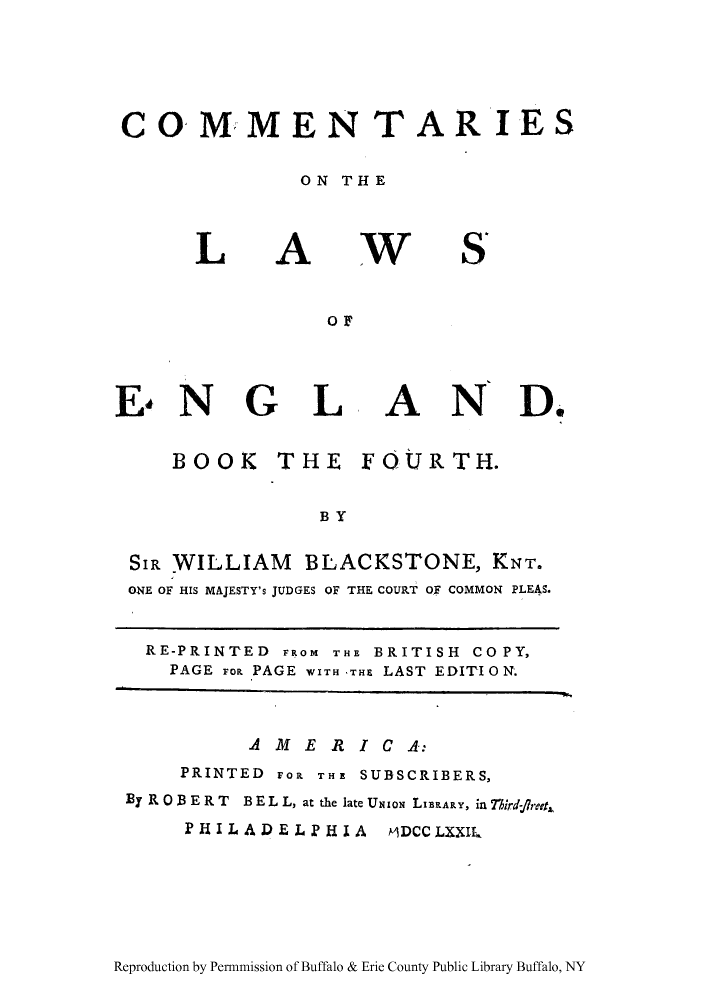 handle is hein.cow/commleng0004 and id is 1 raw text is: 




CO MMEN TARIES

               ON THE


L


A


w


S,


E*N G


L


AND.


    BOOK     THE    FOURTH.

                BY

SIR WILLIAM BLACKSTONE, KNT.
ONE OF HIS MAJESTY's JUDGES OF THE COURT OF COMMON PLEAS.


  RE-PRINTED FROM THE BRITISH CO PY,
    PAGE Fop PAGE WITH 'THE LAST EDITI 0N.


          AMERICA:
     PRINTED Fol THE SUBSCRIBERS,
By R 0 B E R T  B E L L, at the late UNION LIBRARY, in Tiird-rb?4
     PHILADELPHIA     MDCCLXXII,


Reproduction by Permnmission of Buffalo & Erie County Public Library Buffalo, NY


