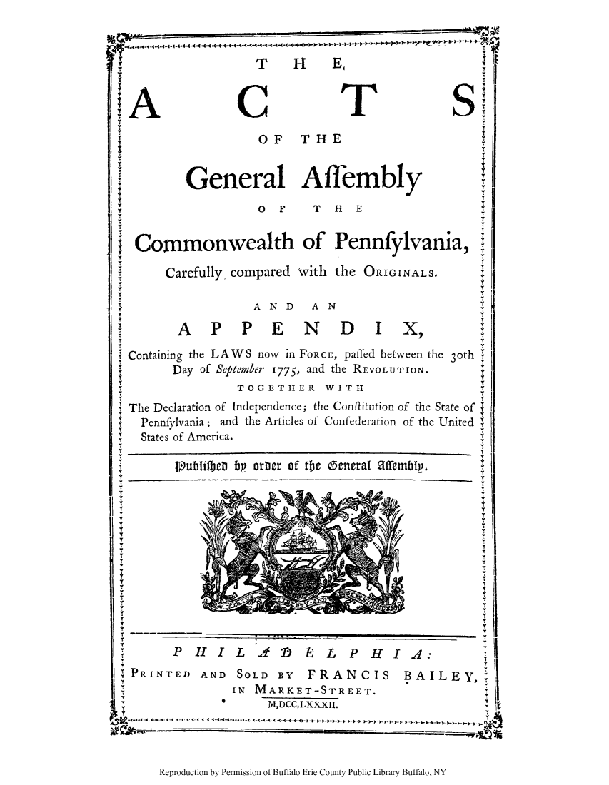handle is hein.cow/compen0001 and id is 1 raw text is: THE,
Y
CT                        S
OF THE
General Affembly
O F T HE
Y
Commonwealth of Pennfylvania,
Carefully, compared with the ORIGINALS.
AND  AN

APPENDIX,
Containing the LAWS now in FORCE, paffed between the 3oth !
Day of September 1775, and the REVOLUTION.
YT
TOGETHER WITH
T
Theat Decaraio
The Declaration of Independence; the Conflitution of the State of
Pennfylvania; and the Articles of Confederation of the United
States of America.
PublifbcD bp otict of the @ctcral affembIp.
Kv
YY
V
P HILAi b               LP HIA:                    I
PRINTED AND SOLD BY         FRANCIS        BAILEY,
IN MARKET-STREET.
M,DCC,LXXXII.
WE               A -44 4

Reproduction by Permission of Buffalo Erie County Public Library Buffalo, NY


