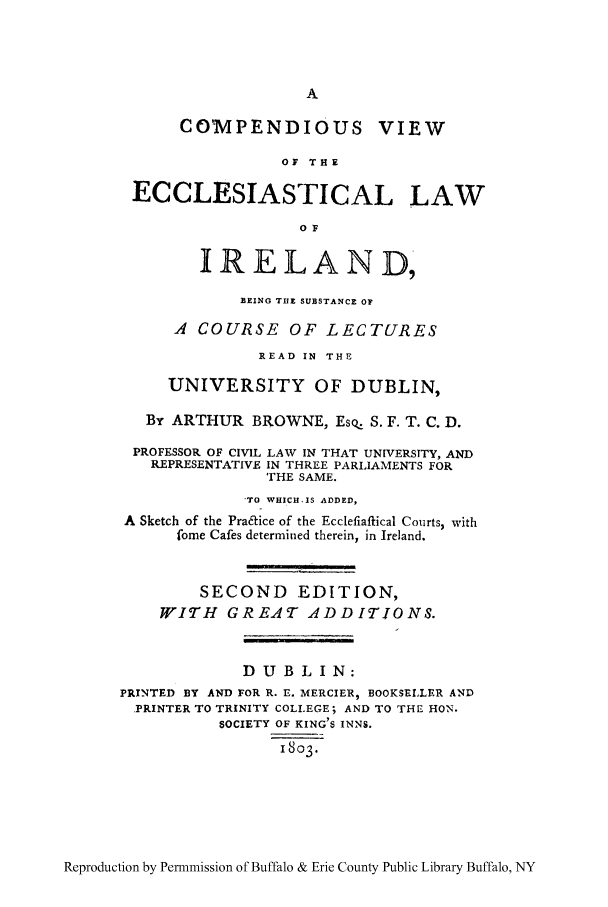 handle is hein.cow/comves0001 and id is 1 raw text is: A
CO MPENDIOUS VIEW
OF THE
ECCLESIASTICAL LAW
OF
IRELAND,
BISNG THE SUBSTANCE OF
A COURSE OF LECTURES
READ IN THE
UNIVERSITY OF DUBLIN,
By ARTHUR BROWNE, Es% S. F. T. C. D.
PROFESSOR OF CIVIL LAW IN THAT UNIVERSITY, AND
REPRESENTATIVE IN THREE PARLIAMENTS FOR
THE SAME.
'TO WHICH-IS ADDED,
A Sketch of the Pra&ice of the Ecclefiaftical Courts, with
fome Cafes determined therein, in Ireland.
SECOND EDITION,
WITH GREAT ADDITIONS.
D U B L I N:
PRINTED BY AND FOR R. E. MERCIER, BOOKSELLER AND
PRINTER TO TRINITY COLLEGE; AND TO THE HON.
SOCIETY OF KING'S INNS.
1803.

Reproduction by Permnmission of Buffalo & Erie County Public Library Buffalo, NY


