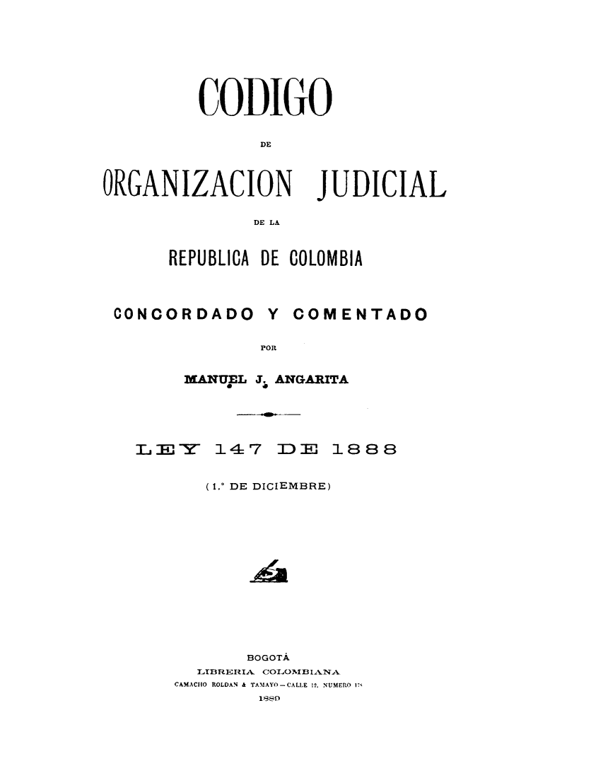 handle is hein.cow/conacfoa0001 and id is 1 raw text is: 








CODIGO


      DE


ORGANIZACION


JUDICIAL


DE LA


REPUBLICA DE COLOMBIA


CONCORDADO


Y  COMENTADO


POR


  MANITEL J. ANGARITA





LY 147 ]DE 18 8 8


     (1.0 DE DICIEMBRE)














         BOGOTA
    TBRERIA.L COLOl1IANA-
 CAMACHO ROLDAN & TAMAYO-CALLE 12, NUMERO 17i
          18s


