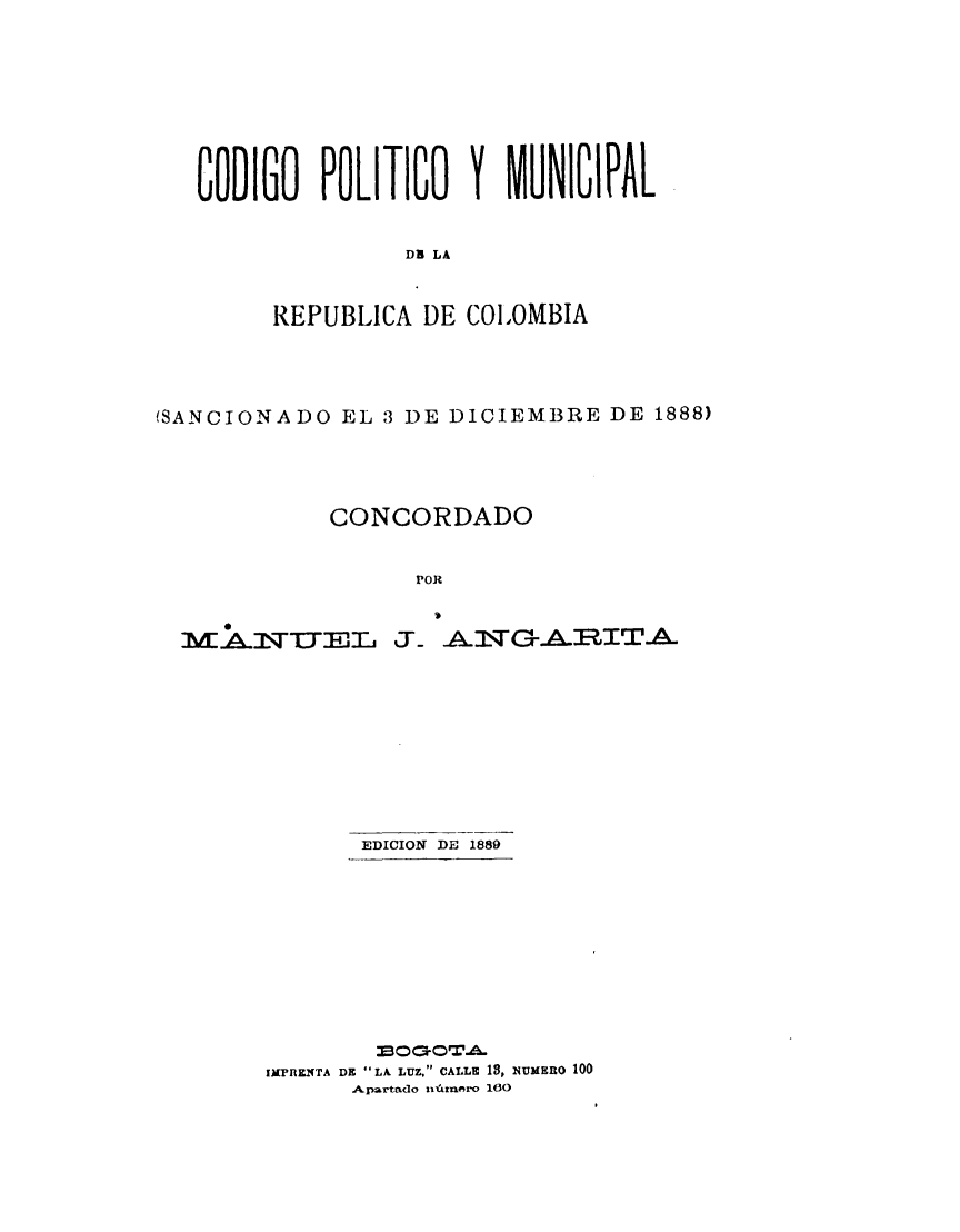 handle is hein.cow/conacfob0001 and id is 1 raw text is: 










CODIGO   POLITICO   Y     NICIPAL


               DR LA



      REPUBLICA  DE COLOMBIA


(SANCIONADO   EL 3 DE DICIEMBRE  DE  1888)





             CONCORDADO


                   POR


MA&:NTTEL-


   )

5-   J~GA~RIT~A~


EDICION DE 1889


        330CiOrTVA.
JMF'HEa(TA DI LA LUZ, CALLE 18, NUMERO 100
      A&parttido i~rniero 10


