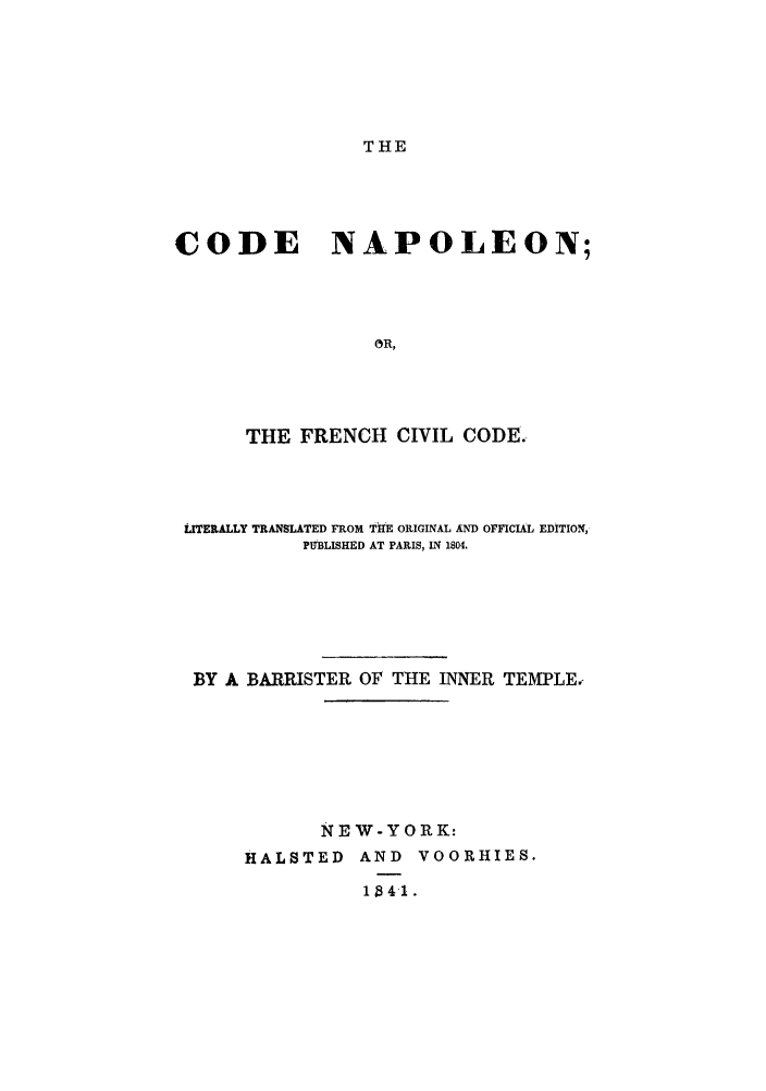 handle is hein.cow/conafrec0001 and id is 1 raw text is: THE

CODE NAPOLEON;
OR,
THE FRENCH CIVIL CODE.,
LITERALLY TRANSLATED FROM ThE ORIGINAL AND OFFICIAL EDITION,
PIIBLISHED AT PARIS, IN 1804.
BY A BARRISTER OF THE INNER TEMPLE
NEW-YORK:
HALSTED AND VOORHIES.
1.S41.


