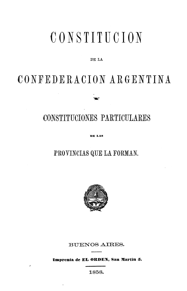handle is hein.cow/concarg0001 and id is 1 raw text is: 



       COONSITUCION

                DE LA


CONFEDERACION ARGENTINA


CONSTITUCIONES PARTICULARES

          DIE LAS

  PROVINCIAS QUE LA FORMAN,


    BUEN OS AJIRES.

Imprenta de EL ORDEN, San MIartin .
        185&


