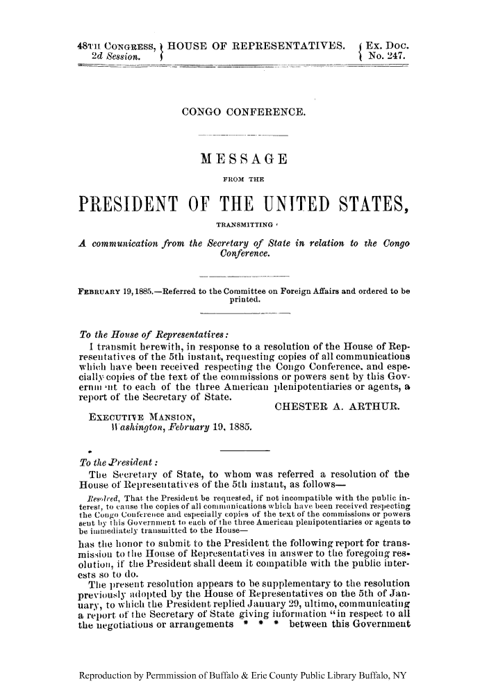 handle is hein.cow/conctcs0001 and id is 1 raw text is: 48TH CONGRESS, HOUSE OF REPRESENTATIVES.                  Ex. Doc.
2d Session.                                             No. 247.
CONGO CONFERENCE.
MESSAGE
FROM THE
PRESIDENT OF THE UNITED STATES,
TR&NSMITTING '
A communication from the Secretary of State in relation to the Congo
Conference.
FEBRUARY 19,1885.-Referred to the Committee on Foreign Affairs and ordered to be
printed.
To the House of Representatires:
I transmit herewith, in response to a resolution of the House of Rep-
resentatives of the 5th instant, requesting copies of all communications
which have been received respecting the Congo Conference. and espe-
cially copies of the text of the commissions or powers sent by this Gov-
erni nt to each of the three American plenipotentiaries or agents, a
report of the Secretary of State.
CHESTER A. ARTHUR.
EXECUTI'VE MANSION,
W ashington, February 19, 1885.
To the .President:
Tie Secretary of State, to whom was referred a resolution of the
House of Representatives of the 5th instant, as follows-
IRes,,Ired, That. the President be requested, if not incompatible with the public in-
terest, to cause the copies of all commnnications which have been received respecting
the Congo Conference and especially copies of the text of the commissions or powers
sent by this Government to each of the three American plenipotentiaries or agents to
be immediately transmitted to the House-
has the honor to submit to the President the following report for trans-
mission to the House of Ret)rcsentati.ves in answer to tWe foregoing res.
olutio, if the President shall deem it compatible with the public inter-
ests so to do.
The present resolution appears to be supplementary to the resolution
previously adopted by the House of Representatives on the 5th of Jan-
uary, to which the President replied January 29, ultimo, communicating
a report of the Secretary of State giving information in respect to all
the negotiations or arrangements *  *  *  between this Government

Reproduction by Permmission of Buffalo & Erie County Public Library Buffalo, NY


