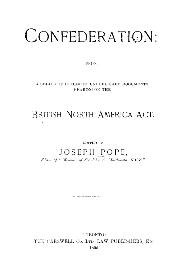 handle is hein.cow/confed0001 and id is 1 raw text is: ï»¿CONFEDERATION:
A SERIES OF HITHIERTO UNPUBLISHED DOCUMENTS
lE-ARING ON THE
BRITISH NORTH AMERICA ACT.
EDITED IY
JOSEPH POPE,
Editm, of     'IfIn of Si, John  A. 1admdd, G.C.B.

TORONTO:
THE ('ARSWELL Co. LTD. LAW PUBLISHERS, ETc.
1895.


