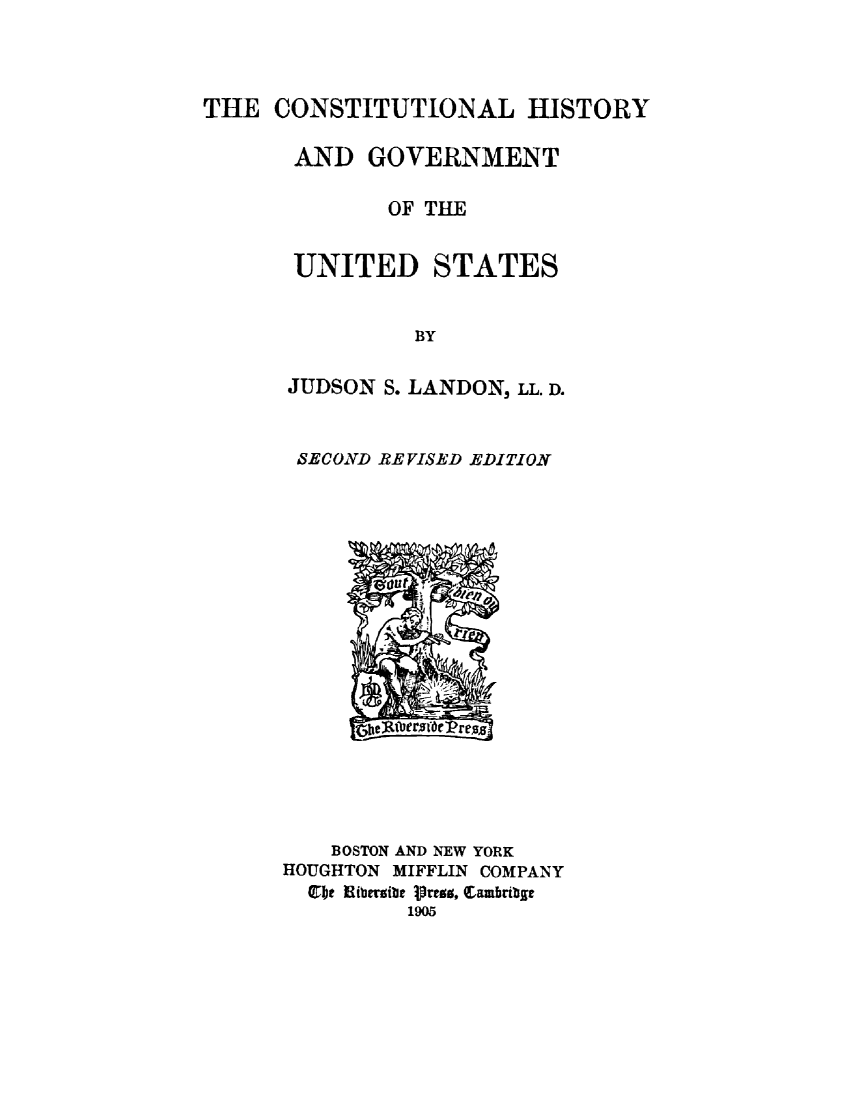 handle is hein.cow/conhgus0001 and id is 1 raw text is: 




THE CONSTITUTIONAL HISTORY

       AND GOVERNMENT

              OF TIE


       UNITED STATES


                BY

      JUDSON S. LANDON, LL. D.


SECOND RE VISED EDITION


    BOSTON AND NEW YORK
HOUGHTON MIFFLIN COMPANY
  Cbe Hibfzieibe 1rrao, Cambribgr
         1905


