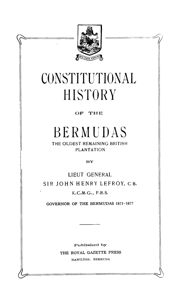 handle is hein.cow/conhiber0001 and id is 1 raw text is: CONSTITUTIONAL
HISTORY
OF THE
BERMUDAS
THE OLDEST REMAINING BRITISH
PLANTATION
BY
LIEUT GENERAL
SIR JOHN HENRY LEFROY, CB.
K.C.M.G., F.R.S.
GOVERNOR OF THE BERMUDAS 1871-1877
Publisihed by
THE ROYAL GAZETTE PRESS
HAMILTON, BERMUDA


