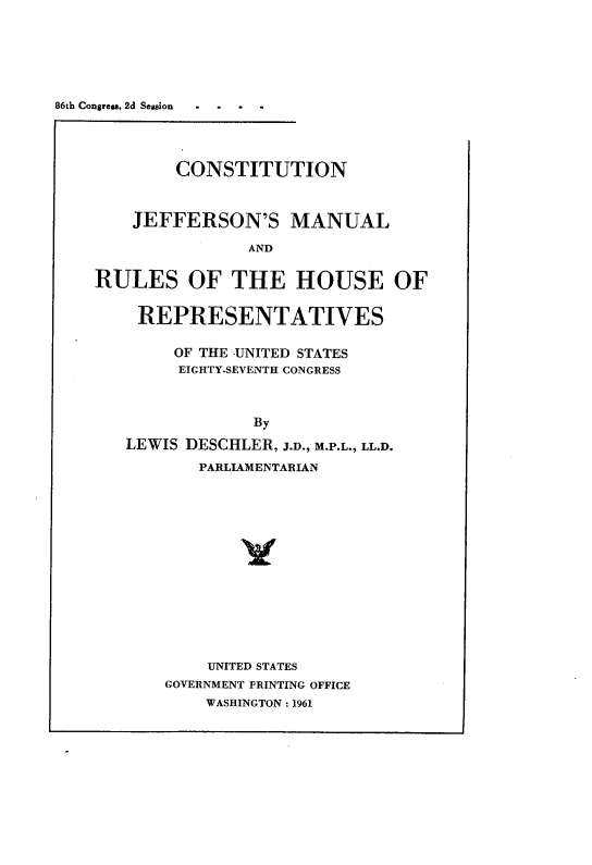 handle is hein.cow/conjmrhr0001 and id is 1 raw text is: 86th Congrea, 2d Seasion

CONSTITUTION
JEFFERSON'S MANUAL
AND
RULES OF THE HOUSE OF
REPRESENTATIVES
OF THE -UNITED STATES
EIGHTY-SEVENTH CONGRESS
By
LEWIS DESCHLER, J.D., M.P.L., LL.D.
PARLIAMENTARIAN
UNITED STATES
GOVERNMENT PRINTING OFFICE
WASHINGTON : 1961


