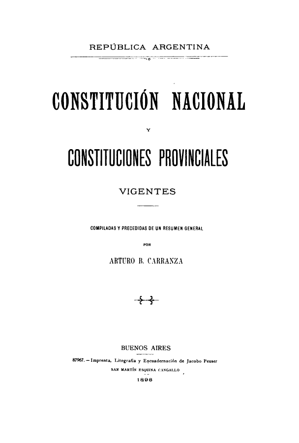handle is hein.cow/connacpv0001 and id is 1 raw text is: REPOBLICA ARGENTINA

CONSTITIO)N NACIONAL
y
CONSTITUCIONES PROVINCIALES

VIGENTES
COMPILADAS Y PRECEDIDAS DE UN RESUMEN GENERAL
POR
ARTURO B. CARRANZA
+4-

BUENOS AIRES
87967.- Imprenta, Litografia y Encuadernaci6n de Jacobo Peuser
SAN MARTiN ESQUINA CANGAI.LO
1898


