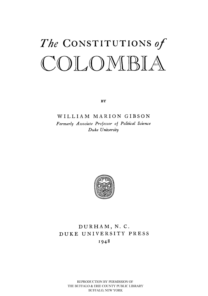 handle is hein.cow/conofco0001 and id is 1 raw text is: 





The CONSTITUTIONS of


COLOMBIA




                 BY

     WILLIAM MARION GIBSON
     Formerly Associate Professor of Political Science
              Duke University


      DURHAM, N. C.
DUKE UNIVERSITY PRESS
           1948





     REPRODUCTION BY PERMISSION OF
  THE BUFFALO & ERIE COUNTY PUBLIC LIBRARY
        BUFFALO, NEW YORK



