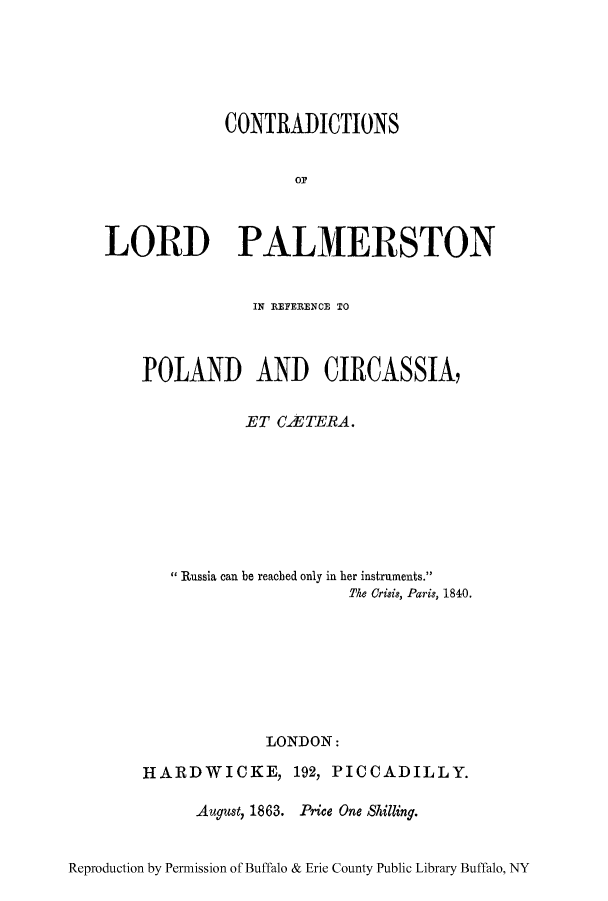 handle is hein.cow/conpalm0001 and id is 1 raw text is: CONTRADICTIONS
LORD PALMERSTON
IN REFERENCE TO
POLAND AND CIRCASSIA,
ET CAUTERA.
Russia can be reached only in her instruments.
fke Crisis, Paris, 1840.
LONDON:
HARDWICKE, 192, PICCADILLY.
August, 1863. Price One Shilling.
Reproduction by Permission of Buffalo & Erie County Public Library Buffalo, NY


