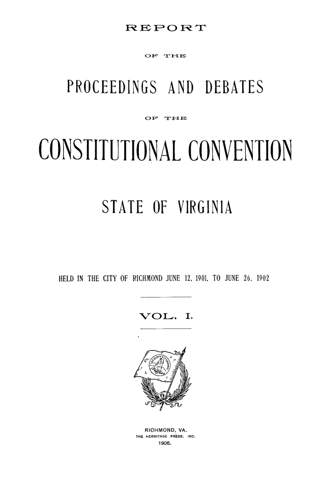 handle is hein.cow/conscova0001 and id is 1 raw text is: FEPOR FT  F; 1

PROCEEDINGS

AND DEBATES

CONSTITUTIONAL CONVENTION
STATE OF VIRGINIA
HELD IN THE CITY OF RICHMOND JUNE 12, 1901, TO JUNE 26, 1902
V O L. I.

RICHMOND, VA.
THE HERMITAGE PRESS. INC.
1906.


