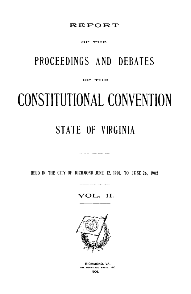 handle is hein.cow/conscova0002 and id is 1 raw text is: F EP 0 F TP

PROCEEDINGS AND DEBATES
C) F- r - F-
CONSTITUTIONAL CONVENTION
STATE OF VIRGINIA
HELD IN THE CITY OF RICHMOND JUNE 12. 1901. TO JUNE 26. 1902
VOL) . II.

RICHMOND. VA.
THE HERMITAGE PRESS. INC.
1 9m.


