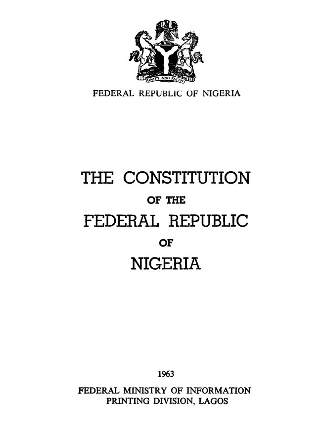 handle is hein.cow/consfrepn0001 and id is 1 raw text is: 






  FEDERAL REPUBLIC OF NIGERIA






THE CONSTITUTION

          OF THE

 FEDERAL REPUBLIC

           OF

       NIGERIA








           1963
FEDERAL MINISTRY OF INFORMATION
    PRINTING DIVISION, LAGOS


