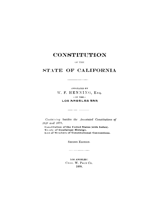 handle is hein.cow/constcal0001 and id is 1 raw text is: CONSTITUTION
O  Liii F N
STATE OF CALIFORNIA

ANNOTATED BY
W. F. HENNING, Es q.
-OF THE-
LOS A/NGELES 8BA1R
Contaiting besides the Annotated Constitutions of
1849 and 1879.
Constitution of the United States (with Index).
Tr', aty of Guadalupe Hidalgo.
List of Members of Constitutional Conventions.
SECOND EDITION.
LOS ANGELES:
C11As. W. PALmI Co.
1899.


