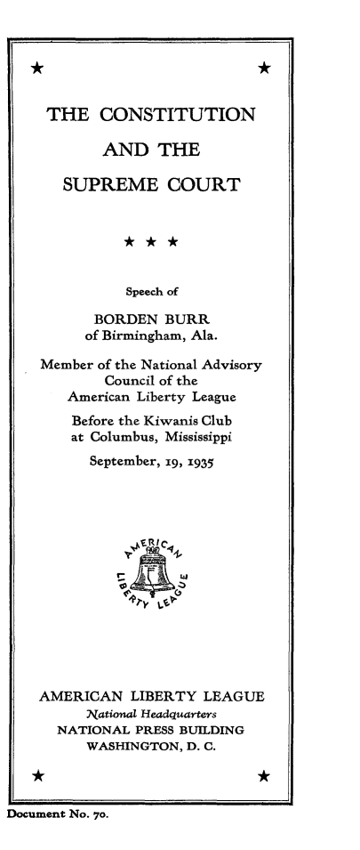 handle is hein.cow/consurtp0001 and id is 1 raw text is: 


*


*


   THE CONSTITUTION

          AND   THE

     SUPREME COURT






             Speech of

         BORDEN  BURR
         of Birmingham, Ala.

   Member of the National Advisory
          Council of the
      American Liberty League
      Before the Kiwanis Club
      at Columbus, Mississippi
        September, 19, 1935















  AMERICAN   LIBERTY  LEAGUE
        National Headquarters
     NATIONAL PRESS BUILDING
        WASHINGTON, D. C.

  *                         *

Docment No. 70.


