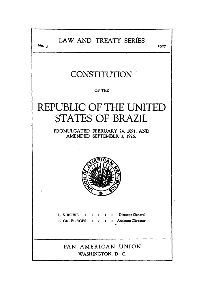 handle is hein.cow/conusbra0001 and id is 1 raw text is: ï»¿LAW AND TREATY SERIES
No. 5                              1927
CONSTITUTION
OF THE
REPUBLIC OF THE UNITED
STATES OF BRAZIL
PROMULGATED FEBRUARY 24, 1891, AND
AMENDED SEPTEMBER 3, 1926.

RI

L. S. ROWE              Director General
E. GIL BORGES  :        Assistant Director
PAN AMERICAN UNION
WASHINGTON, D. C.


