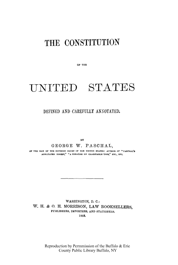 handle is hein.cow/conusdefc0001 and id is 1 raw text is: THE CONSTITUTION
OF THE

UNITED

STATES

DEFINED AND CAREFULLY ANNOTATED.
BY
GEORGE W. PASCHAL,
OF THE BAR OF THE SUPREMIE COURT OF TIIR UNITED STATES: AUTHOR OF PASCIAL'S
ANNOTATED DORT, A TREATISE ON CIARITABBLE uSES, ETC., RTC.

WASHINGTON, D. C.:
W. H. & 0. H. MORRISON, LAW BOOKSELLERS,
PUBLISHERS, IMPORTERS, AND STATIONERS.
1868.
Reproduction by Permmission of the Buffalo & Erie
County Public Library Buffalo, NY


