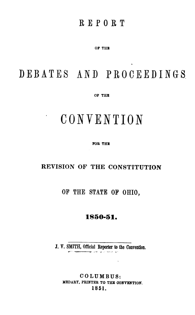 handle is hein.cow/convcstoh0001 and id is 1 raw text is: REPORT
OF THU
DEBATES AND PROCEEDINGS
OF THE

CONVENTION
FOR THI
REVISION OF THE CONSTITUTION

OF THE STATE OF OHIO,
1850-51.
3. V. SMITH, Official Reporter to the Convention.
COLUMBUS:
MEDARY, PRINTER TO THE CONVENTION.
1851.


