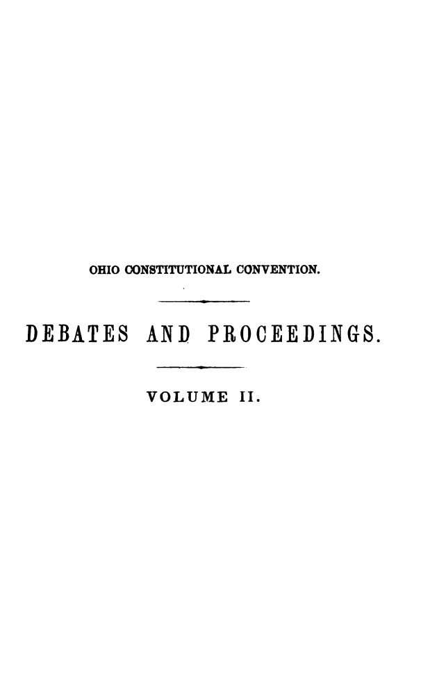 handle is hein.cow/convcstoh0002 and id is 1 raw text is: OHIO CONSTITUTIONAL CONVENTION.
DEBATES       AND    PROCEEDINGS.
VOLUME II.


