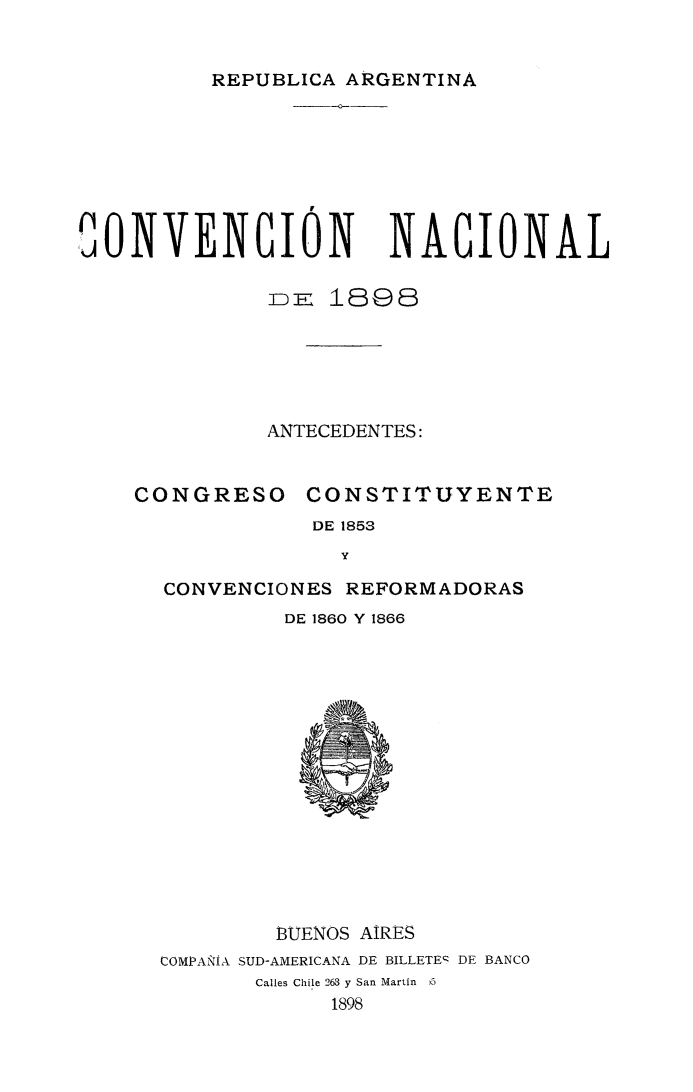 handle is hein.cow/convn0001 and id is 1 raw text is: 


REPUBLICA ARGENTINA


                   --






OONVENCION             NAGIONAL


              =E 1898






              ANTECEDENTES:


CONGRESO


CONSTITUYENTE


DE 1853
  y


CONVENCIONES REFORMADORAS
         DE 1860 Y 1866


         BUENOS AIRES
COMPA:NiA SUD-AMERICANA DE BILLETEq DE BANCO
       Calles Chile 263 y San Martin )5
             1898


