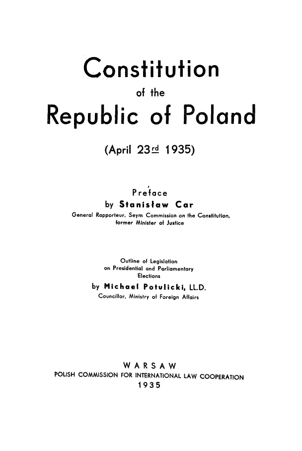 handle is hein.cow/cooftpo0001 and id is 1 raw text is: Constitution
of the
Republic of Poland

(April 23L8 1935)
Preface
by Stanislaw Car
General Rapporfeur, Seym Commission on the Constitution,
former Minister of Justice

Outline of Legislation
on Presidential and Parliamentary
Elections
by Michael Potulicki, LL.D.
Councillor, Ministry of Foreign Affairs
WARSAW
POLISH COMMISSION FOR INTERNATIONAL LAW COOPERATION
1935


