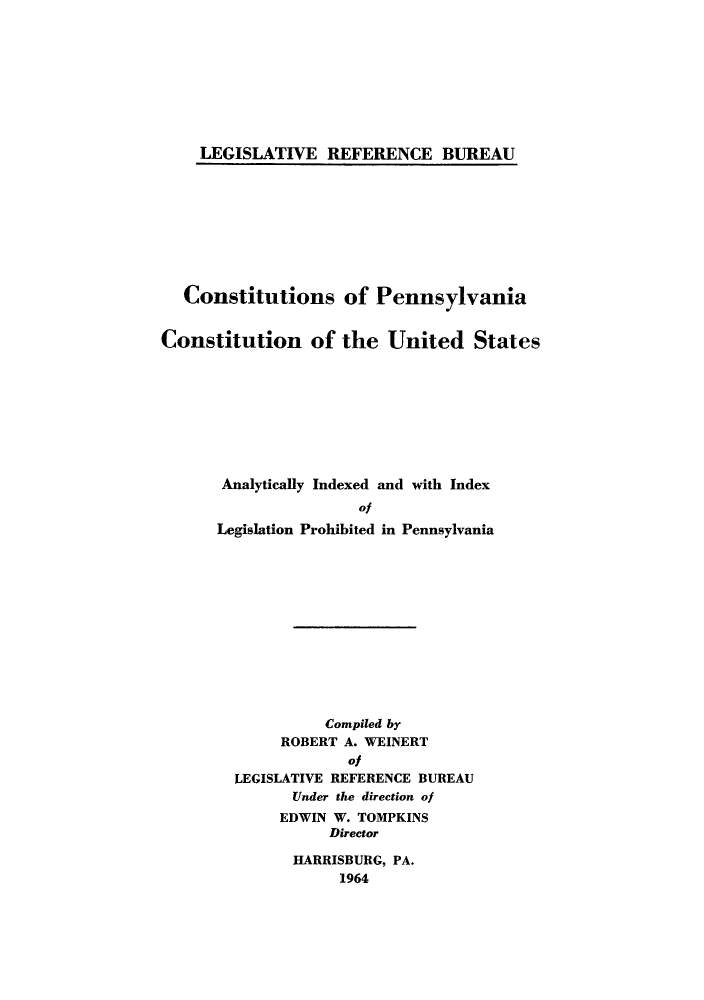 handle is hein.cow/copencou0001 and id is 1 raw text is: LEGISLATIVE REFERENCE BUREAU

Constitutions of Pennsylvania
Constitution of the United States
Analytically Indexed and with Index
of
Legislation Prohibited in Pennsylvania

Compiled by
ROBERT A. WEINERT
Of
LEGISLATIVE REFERENCE BUREAU
Under the direction of
EDWIN W. TOMPKINS
Director
HARRISBURG, PA.
1964


