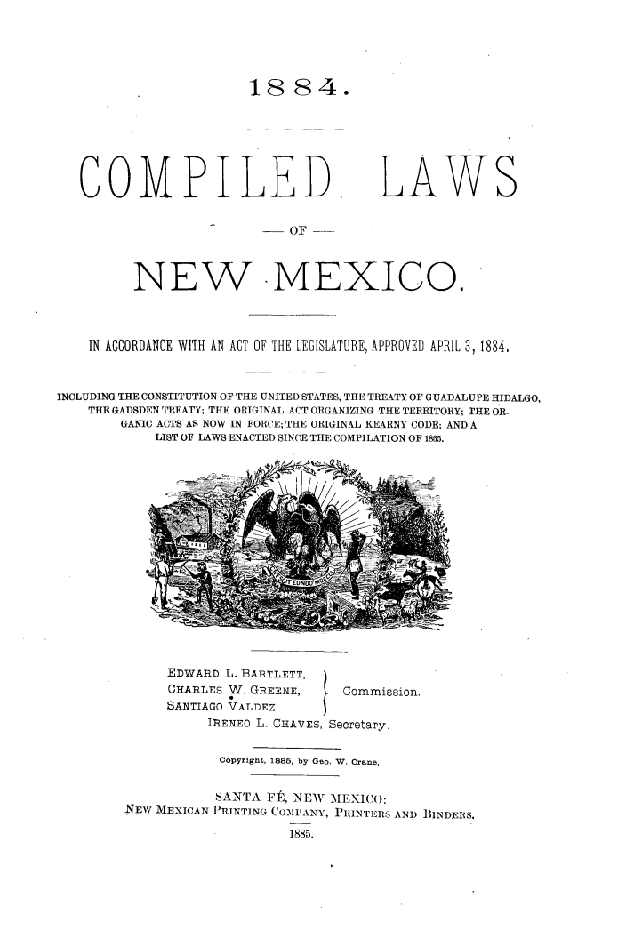 handle is hein.cow/coplanmx0001 and id is 1 raw text is: 





18 84.


COMPILED


LAWS


__ OF


          NEW IMEXICO.




    IN ACCORDANCE WITH AN ACT OF THE LEGISLATURE, APPROVED APRIL 3, 1884.



INCLUDING THE CONSTITUTION OF THE UNITED STATES, THE TREATY OF GUADALUPE HIDALGO,
    THE GADSDEN TREATY; THE ORIGINAL ACT ORGANIZING THE TERRITORY; THE OR-
        GANIC ACTS AS NOW IN FORCE; THE ORIGINAL KEARNY CODE; AND A
            LIST OF LAWS ENACTED SINCE THE COMPILATION OF 1865.


EDWARD L. BARTLETT,
CHARLES W. GREENE,
SANTIAGO VALDEZ.


Commission.


          IRENEO L. CHAVES, Secretary.


            Copyright, 1885, by Geo. W. Crane,


            SANTA Ft, NEW MEXICO:
NEW MEXICAN PRINTING COMPANY, PRINTERS AND BINDERS.

                    1885.


