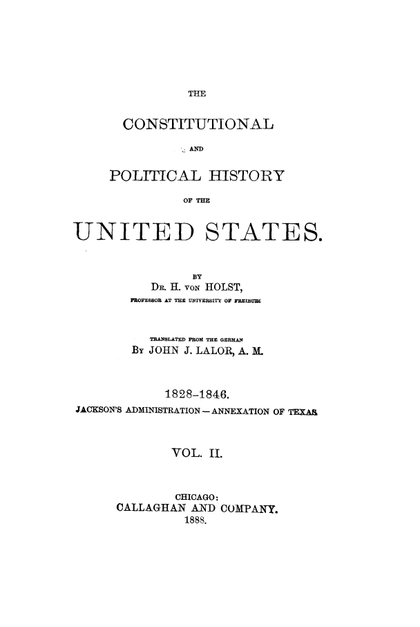 handle is hein.cow/copohusta0002 and id is 1 raw text is: THE

CONSTITUTIONAL
: AND
POLITICAL HISTORY
OF THE

UNITED STATES.
BY
DR. H. voN HOLST,
PROFESSOR AT THE UNIVERSITE OF FaElIBum
TRANSLATED FROM THE GERMAN
By JOHN J. LALOR, A. M
1828-1846.
JACKSON'S ADMINISTRATION- ANNEXATION OF TEXAA
VOL. II.
CHICAGO:
CALLAGHAN AND COMPANY.
1888.


