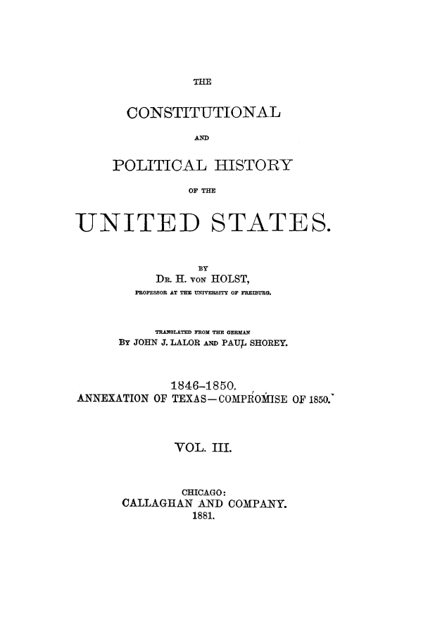 handle is hein.cow/copohusta0003 and id is 1 raw text is: THE

CONSTITUTIONAL
AND
POLITICAL HISTORY
OF THE

UNITED STATES.
BY
DR. H. voN HOLST,
PROFESSOR AT THE UNVEPUITY OF FREIB3URG.
TRANSLATED FROM THE GERM
BY JOHN J. LALOR Nu PAUb SHOREY.

ANNEXATION OF

1846-1850.
TEXAS- COMPROMISE OF 1850.

VOL. III.
CHICAGO:
CALLAGHAN AND COMPANY.
1881.


